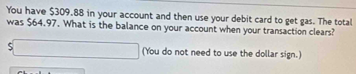 You have $309.88 in your account and then use your debit card to get gas. The total 
was $64.97. What is the balance on your account when your transaction clears? 
S x_□  (You do not need to use the dollar sign.)