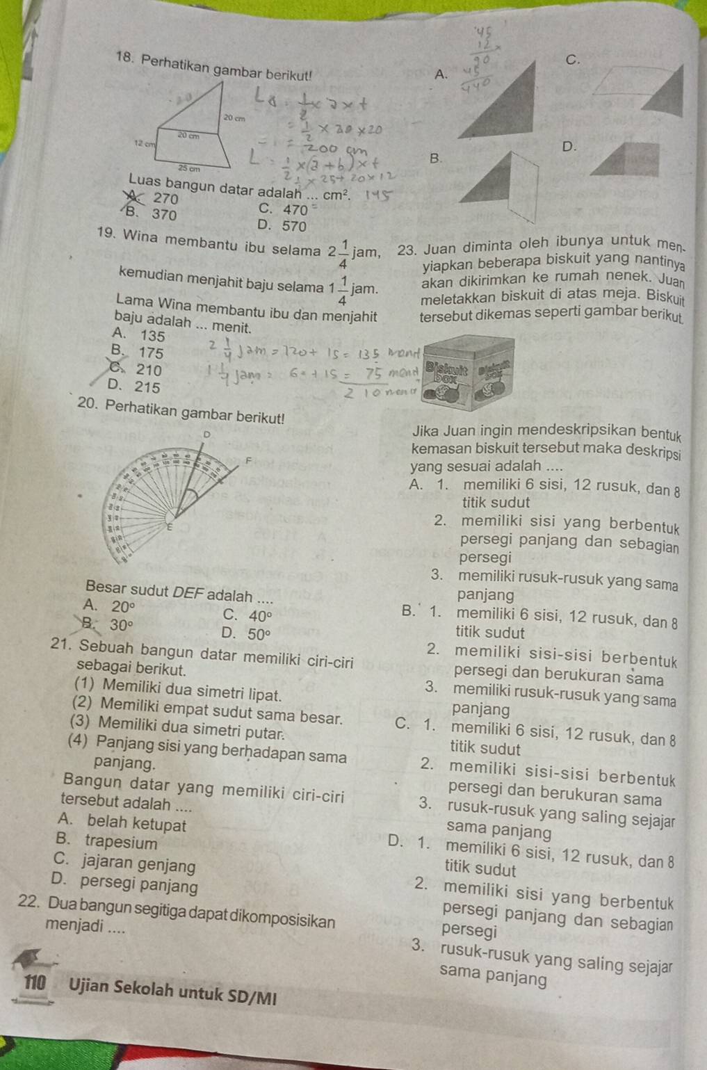 C.
18. Perhatikan gambar berikut!
A.
D.
B.
Luas bangun datar adalah . cm^2.
270
C. 470=
B、 370 D. 570
19. Wina membantu ibu selama 2 1/4 jam 23. Juan diminta oleh ibunya untuk men
yiapkan beberapa biskuit yang nantiny
akan dikirimkan ke rumah nenek. Juan
kemudian menjahit baju selama 1 1/4 jam. meletakkan biskuit di atas meja. Biskui
Lama Wina membantu ibu dan menjahit tersebut dikemas seperti gambar berikut
baju adalah ... menit.
A. 135
B. 175
and
C. 210
nend Diskuit
D. 215
20. Perhatikan gambar berikut!
D
Jika Juan ingin mendeskripsikan bentuk
kemasan biskuit tersebut maka deskripsi
55° F
yang sesuai adalah ....
te
A. 1. memiliki 6 sisi, 12 rusuk, dan 8
B s
titik sudut
3 e
2. memiliki sisi yang berbentuk
E persegi panjang dan sebagian
persegi
3. memiliki rusuk-rusuk yang sama
panjang
Besar sudut DEF adalah .... B.' 1. memiliki 6 sisi, 12 rusuk, dan 8
A. 20°
B. 30°
C. 40° titik sudut
D. 50° 2. memiliki sisi-sisi berbentuk
21. Sebuah bangun datar memiliki ciri-ciri persegi dan berukuran sama
sebagai berikut. 3. memiliki rusuk-rusuk yang sama
(1) Memiliki dua simetri lipat. panjang
(2) Memiliki empat sudut sama besar. C. 1. memiliki 6 sisi, 12 rusuk, dan 8
(3) Memiliki dua simetri putar. titik sudut
(4) Panjang sisi yang berhadapan sama 2. memiliki sisi-sisi berbentuk
panjang. persegi dan berukuran sama
Bangun datar yang memiliki ciri-ciri 3. rusuk-rusuk yang saling sejajar
tersebut adalah ....
sama panjang
A. belah ketupat D. 1. memiliki 6 sisi, 12 rusuk, dan 8
B. trapesium titik sudut
C. jajaran genjang 2. memiliki sisi yang berbentuk
D. persegi panjang persegi panjang dan sebagian
22. Dua bangun segitiga dapat dikomposisikan persegi
menjadi ....
3. rusuk-rusuk yang saling sejajar
sama panjang
110 Ujian Sekolah untuk SD/MI