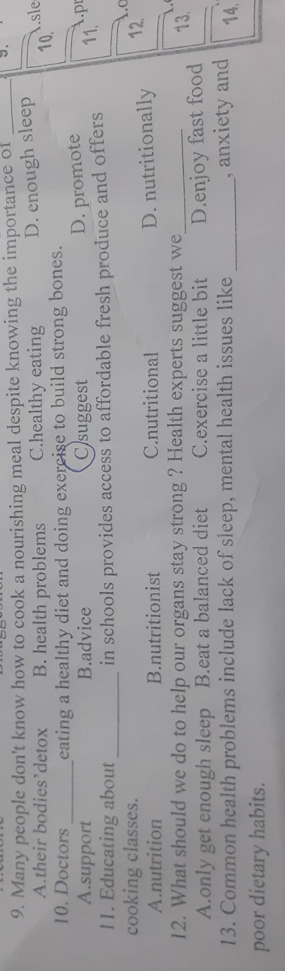 Many people don't know how to cook a nourishing meal despite knowing the importance of_
A.their bodies’detox B. health problems C.healthy eating
D. enough sleep
isle
10.
10. Doctors_ eating a healthy diet and doing exercise to build strong bones.
A.support B.advice Csuggest
D. promote
A.pr
11. Educating about_ in schools provides access to affordable fresh produce and offers 
11.
cooking classes.
.C
A.nutrition B.nutritionist C.nutritional
D. nutritionally
12.
12. What should we do to help our organs stay strong ? Health experts suggest we_
13.
A.only get enough sleep B.eat a balanced diet C.exercise a little bit
D.enjoy fast food
13. Common health problems include lack of sleep, mental health issues like _, anxiety and 14.
poor dietary habits.