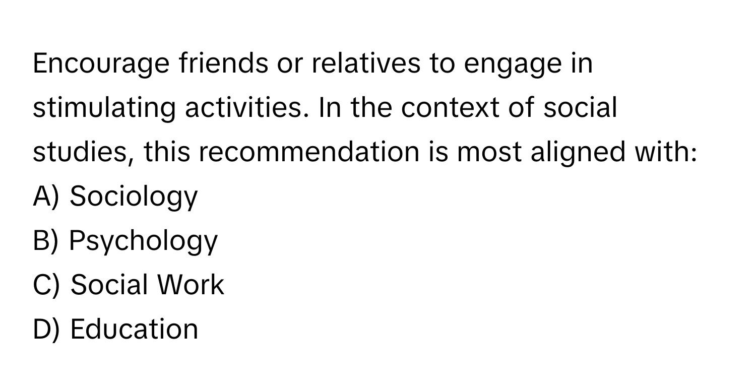 Encourage friends or relatives to engage in stimulating activities. In the context of social studies, this recommendation is most aligned with:

A) Sociology 
B) Psychology 
C) Social Work 
D) Education