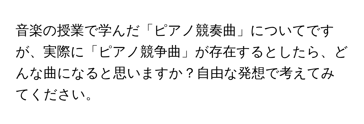 音楽の授業で学んだ「ピアノ競奏曲」についてですが、実際に「ピアノ競争曲」が存在するとしたら、どんな曲になると思いますか？自由な発想で考えてみてください。