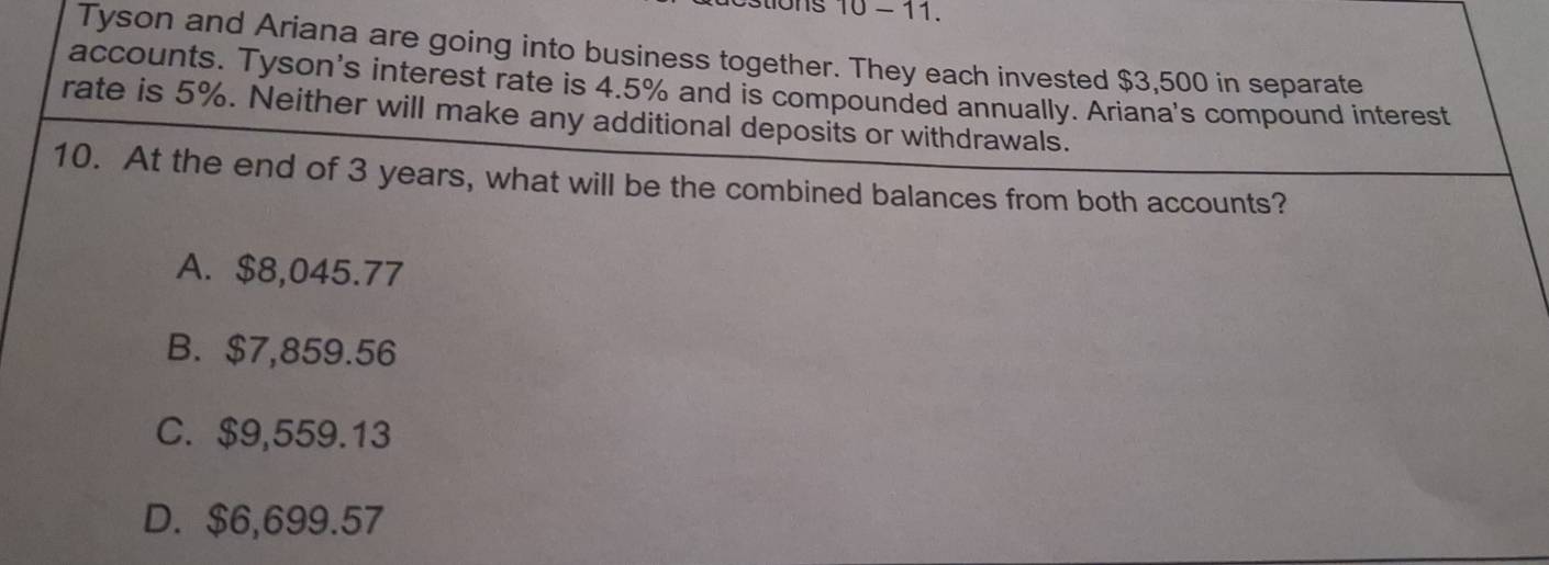 stions 10 - 11.
Tyson and Ariana are going into business together. They each invested $3,500 in separate
accounts. Tyson's interest rate is 4.5% and is compounded annually. Ariana's compound interest
rate is 5%. Neither will make any additional deposits or withdrawals.
10. At the end of 3 years, what will be the combined balances from both accounts?
A. $8,045.77
B. $7,859.56
C. $9,559.13
D. $6,699.57