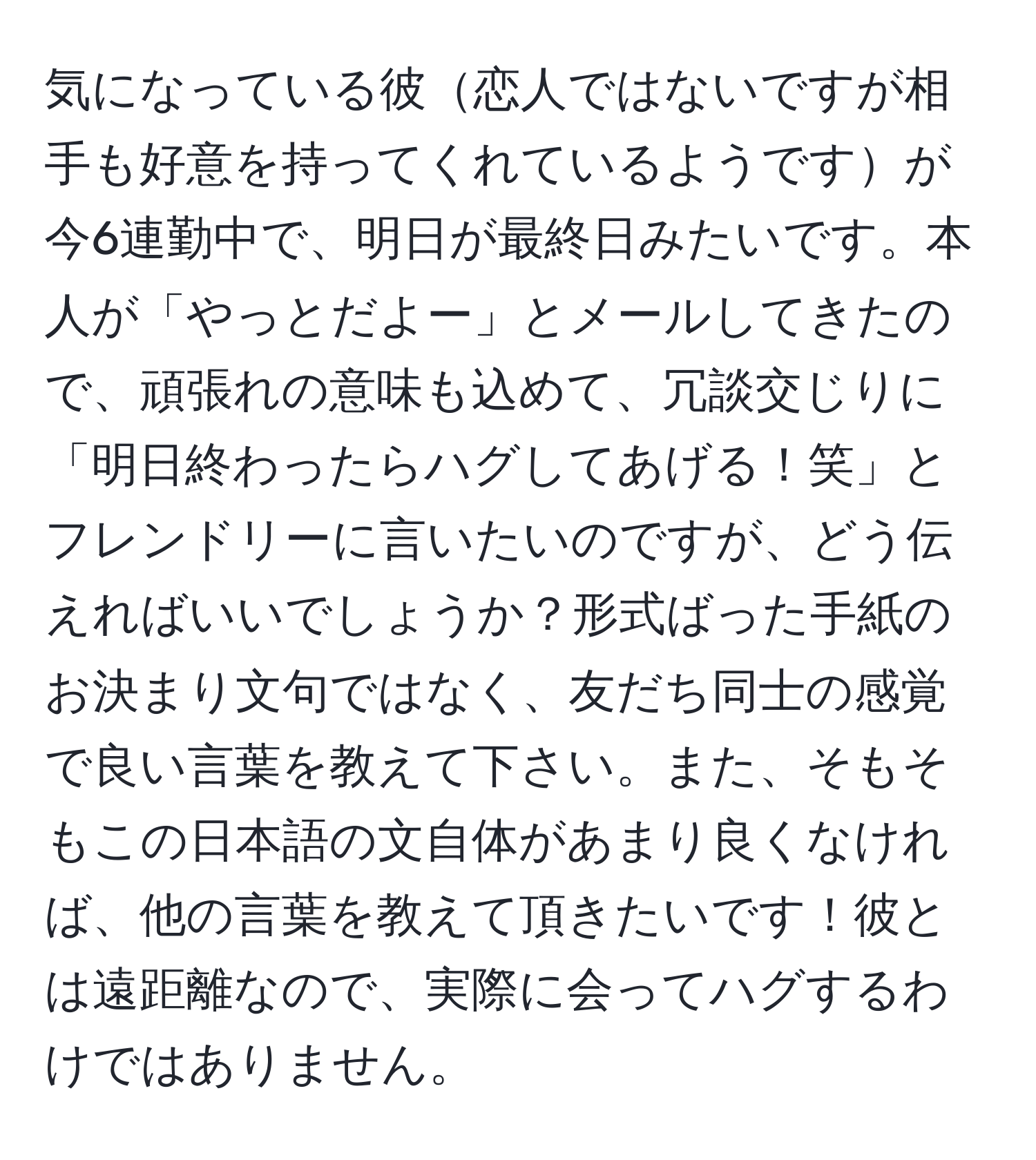 気になっている彼恋人ではないですが相手も好意を持ってくれているようですが今6連勤中で、明日が最終日みたいです。本人が「やっとだよー」とメールしてきたので、頑張れの意味も込めて、冗談交じりに「明日終わったらハグしてあげる！笑」とフレンドリーに言いたいのですが、どう伝えればいいでしょうか？形式ばった手紙のお決まり文句ではなく、友だち同士の感覚で良い言葉を教えて下さい。また、そもそもこの日本語の文自体があまり良くなければ、他の言葉を教えて頂きたいです！彼とは遠距離なので、実際に会ってハグするわけではありません。