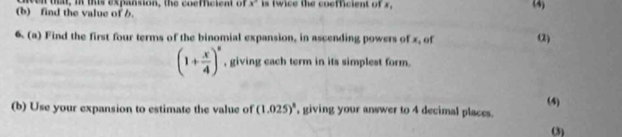 that, i this expansion, the coefficient of x° is twice the coefficient of x, 
(b) find the value of b. (4) 
6 (a) Find the first four terms of the binomial expansion, in ascending powers of x, of (2)
(1+ x/4 )^n , giving each term in its simplest form. 
(4) 
(b) Use your expansion to estimate the value of (1.025)^8 , giving your answer to 4 decimal places. 
(3)