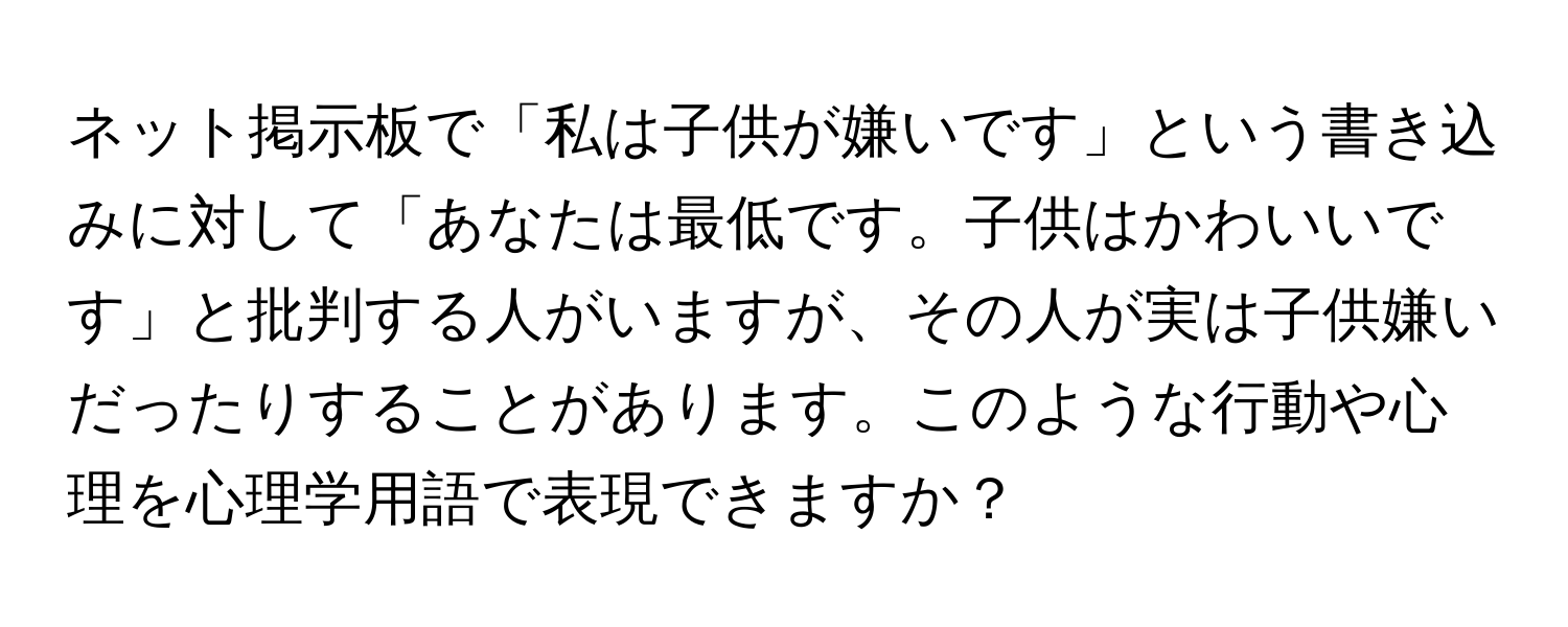 ネット掲示板で「私は子供が嫌いです」という書き込みに対して「あなたは最低です。子供はかわいいです」と批判する人がいますが、その人が実は子供嫌いだったりすることがあります。このような行動や心理を心理学用語で表現できますか？