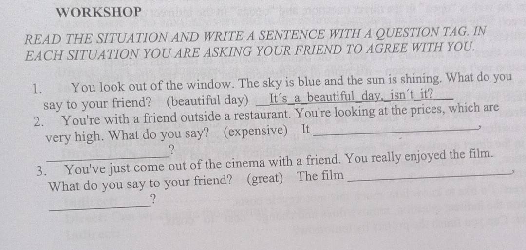 WORKSHOP 
READ THE SITUATION AND WRITE A SENTENCE WITH A QUESTION TAG. IN 
EACH SITUATION YOU ARE ASKING YOUR FRIEND TO AGREE WITH YOU. 
1. You look out of the window. The sky is blue and the sun is shining. What do you 
say to your friend? (beautiful day) __It´s_a_beautiful_day,_isn´t_it? 
2. You're with a friend outside a restaurant. You're looking at the prices, which are 
very high. What do you say? (expensive) It_ 
, 
? 
3. You've just come out of the cinema with a friend. You really enjoyed the film. 
What do you say to your friend? (great) The film_ 
_ 
?