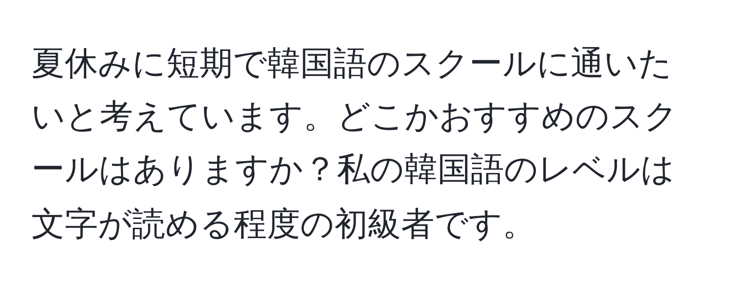 夏休みに短期で韓国語のスクールに通いたいと考えています。どこかおすすめのスクールはありますか？私の韓国語のレベルは文字が読める程度の初級者です。