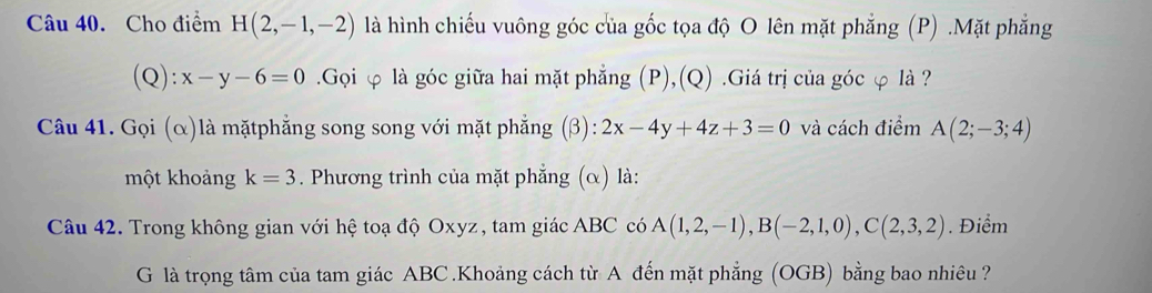 Cho điểm H(2,-1,-2) là hình chiếu vuông góc của gốc tọa độ O lên mặt phẳng (P) .Mặt phẳng 
(Q ):x-y-6=0.Gọi φ là góc giữa hai mặt phẳng (P),(Q) .Giá trị của góc φ là ? 
Câu 41. Gọi (α)là mặtphẳng song song với mặt phẳng (β): 2x-4y+4z+3=0 và cách điểm A(2;-3;4)
một khoảng k=3. Phương trình của mặt phẳng (α) là: 
Câu 42. Trong không gian với hệ toạ độ Oxyz, tam giác ABC có A(1,2,-1), B(-2,1,0), C(2,3,2). Điểm 
G là trọng tâm của tam giác ABC.Khoảng cách từ A đến mặt phẳng (OGB) bằng bao nhiêu ?