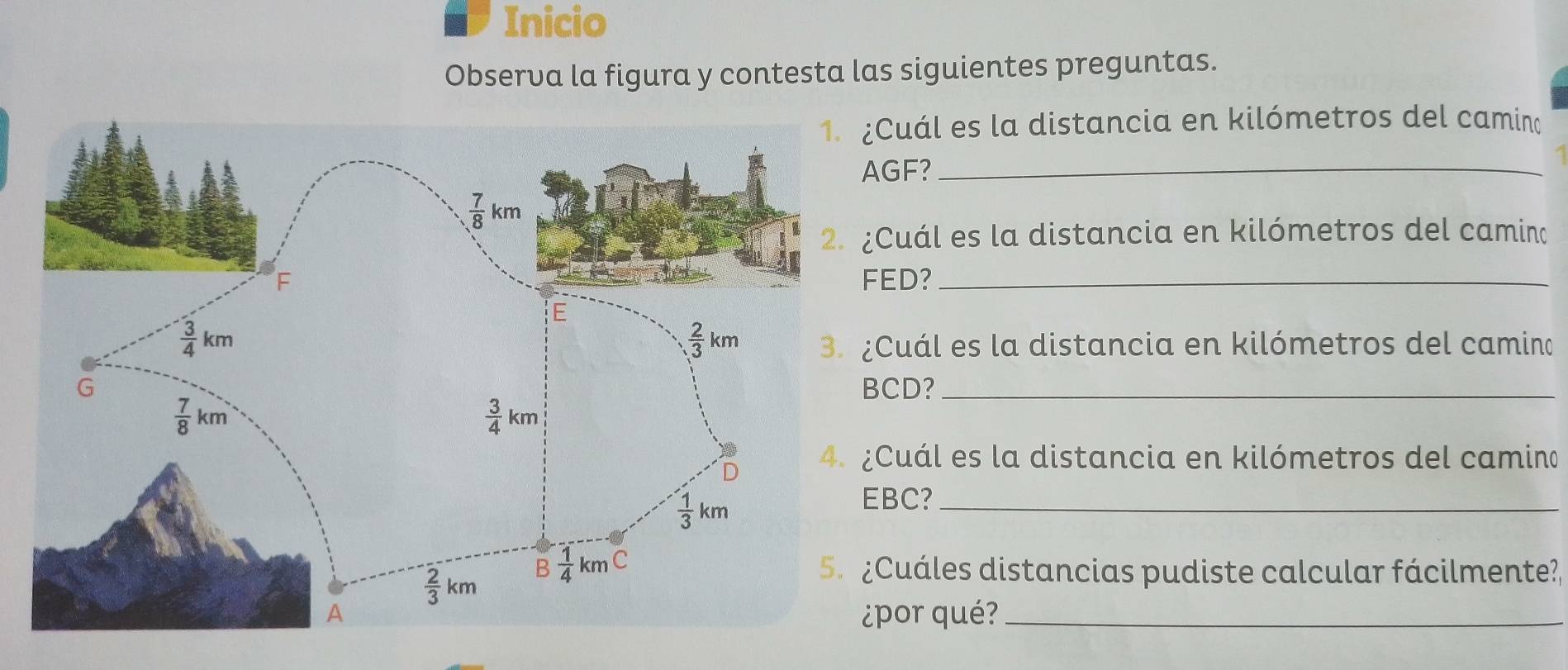 Inicio
Observa la figura y contesta las siguientes preguntas.
Cuál es la distancia en kilómetros del camino
GF?_
Cuál es la distancia en kilómetros del camino
ED?_
Cuál es la distancia en kilómetros del camino
CD?_
Cuál es la distancia en kilómetros del camino
BC?_
Cuáles distancias pudiste calcular fácilmente?,
por qué?_