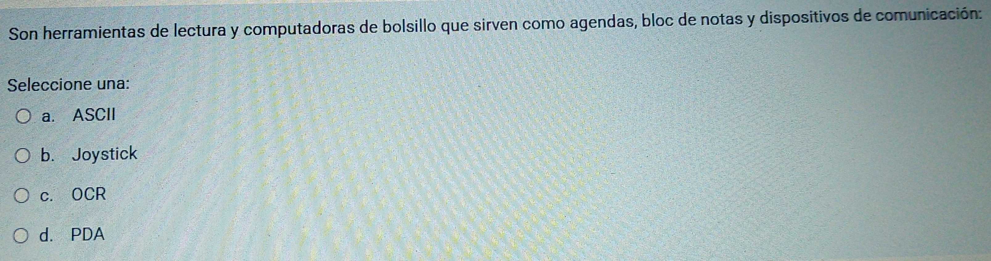 Son herramientas de lectura y computadoras de bolsillo que sirven como agendas, bloc de notas y dispositivos de comunicación:
Seleccione una:
a. ASCII
b. Joystick
c. OCR
d. PDA