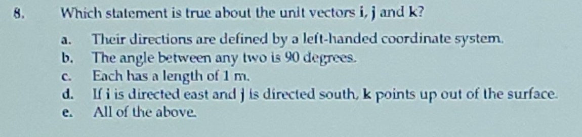 Which statement is true about the unit vectors i, j and k?
a. Their directions are defined by a left-handed coordinate system.
b. The angle between any two is 90 degrees.
c. Each has a length of 1 m.
d. If i is directed east and j is directed south, k points up out of the surface.
e. All of the above.