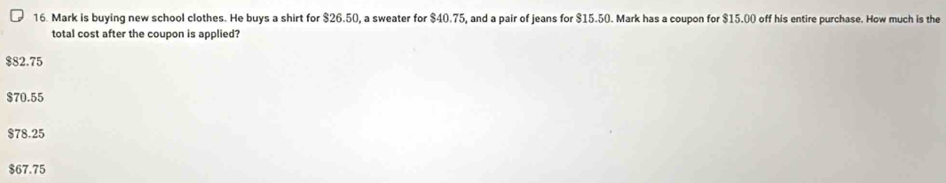 Mark is buying new school clothes. He buys a shirt for $26.50, a sweater for $40.75, and a pair of jeans for $15.50. Mark has a coupon for $15.00 off his entire purchase. How much is the
total cost after the coupon is applied?
$82.75
$70.55
$78.25
$67.75