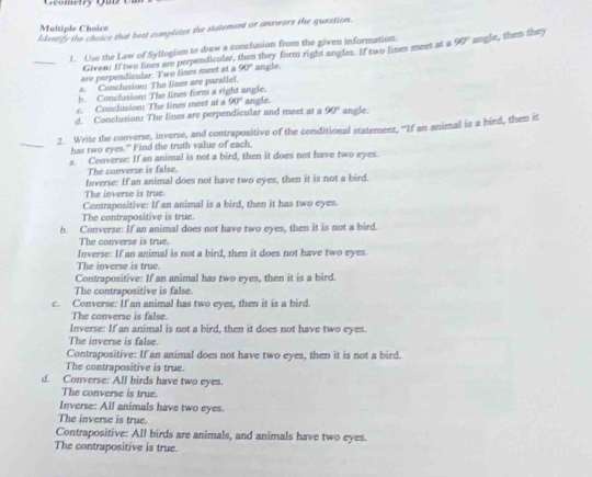 Gcometry Qu o
Multiole Choic
Identify the choice that best completes the statement or answers the question.
_
1. Use the Law of Syllogism to draw a conclusion from the given information. 90° angle, then they
Giveas If two tines are perpendicular, then they form right angles. If two lines meet at a
are perpendicular. Two lines meet at a 90° angle.
a. Conclusion: The lines are parallel,
h Conclusion! The lines form a right angle.
c. Conclusion: The lines meet at a 90° angle.
d. Conclusion: The lines are perpendicular and meet at a 90° angle.
_
2. Write the converse, inverse, and contrapositive of the conditional statement, "If an animal is a bird, then it
has two eyes." Find the truth value of each.
a. Converse: If an animal is not a bird, then it does not have two eyes.
The converse is false.
Inverse: If an animal does not have two eyes, then it is not a bird.
The inverse is true.
Contrapositive: If an animal is a bird, then it has two eyes.
The contrapositive is true.
b. Converse: If an animal does not have two eyes, then it is not a bird.
The converse is true.
Inverse: If an animal is not a bird, then it does not have two eyes.
The inverse is true.
Contrapositive: If an animal has two eyes, then it is a bird.
The contrapositive is false.
c. Converse: If an animal has two eyes, then it is a bird.
The converse is false.
Inverse: If an animal is not a bird, then it does not have two eyes.
The inverse is false.
Contrapositive: If an animal does not have two eyes, then it is not a bird.
The contrapositive is true.
d. Converse: All birds have two eyes.
The converse is true.
Inverse: All animals have two eyes.
The inverse is true.
Contrapositive: All birds are animals, and animals have two eyes.
The contrapositive is true.