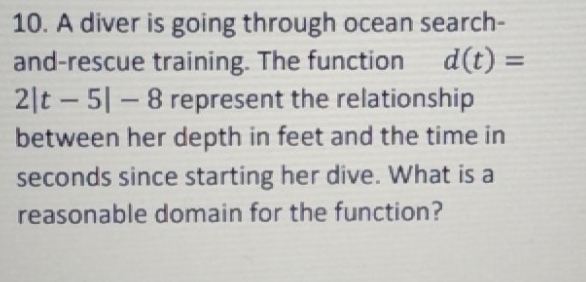 A diver is going through ocean search- 
and-rescue training. The function d(t)=
2|t-5|-8 represent the relationship 
between her depth in feet and the time in
seconds since starting her dive. What is a 
reasonable domain for the function?