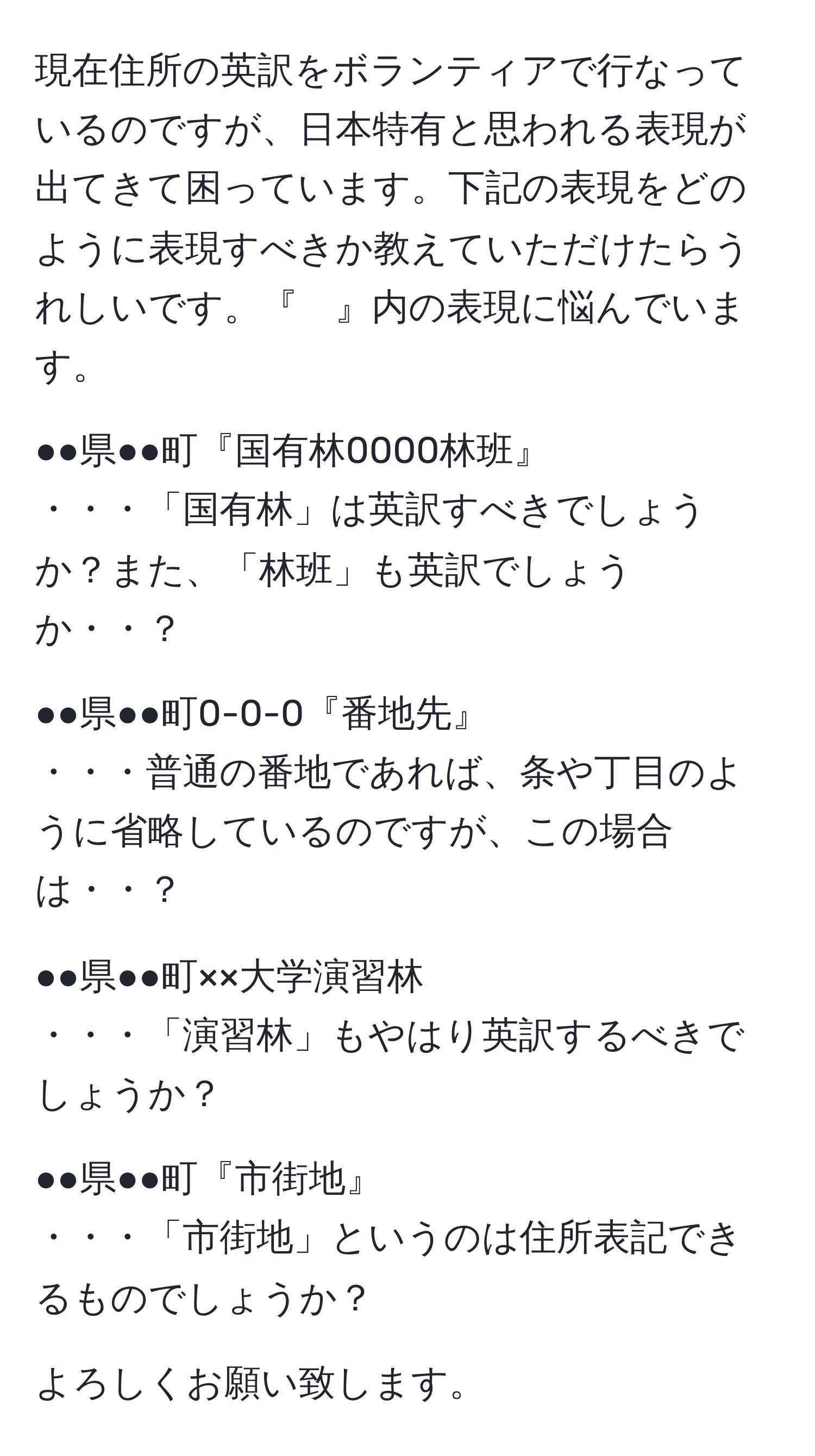 現在住所の英訳をボランティアで行なっているのですが、日本特有と思われる表現が出てきて困っています。下記の表現をどのように表現すべきか教えていただけたらうれしいです。『　』内の表現に悩んでいます。  

●●県●●町『国有林0000林班』  
・・・「国有林」は英訳すべきでしょうか？また、「林班」も英訳でしょうか・・？  

●●県●●町0-0-0『番地先』  
・・・普通の番地であれば、条や丁目のように省略しているのですが、この場合は・・？  

●●県●●町××大学演習林  
・・・「演習林」もやはり英訳するべきでしょうか？  

●●県●●町『市街地』  
・・・「市街地」というのは住所表記できるものでしょうか？  

よろしくお願い致します。