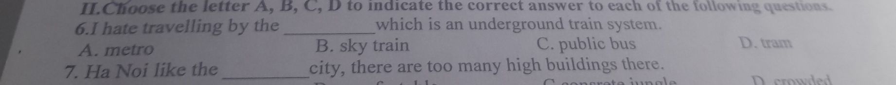 II.Choose the letter A, B, C, D to indicate the correct answer to each of the following questions.
6.I hate travelling by the _which is an underground train system.
A. metro B. sky train C. public bus D. tram
7. Ha Noi like the _city, there are too many high buildings there.
D crowded