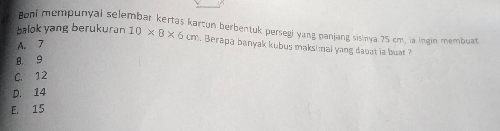 Boni mempunyai selembar kertas karton berbentuk persegi yang panjang sisinya 75 cm, ia ingin membuat
balok yang berukuran 10* 8* 6cm. Berapa banyak kubus maksimal yang dapat ia buat ?
A. 7
B. 9
C. 12
D. 14
E. 15