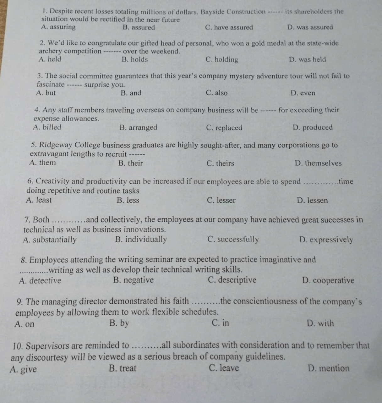 Despite recent losses totaling millions of dollars. Bayside Construction ------ its shareholders the
situation would be rectified in the near future
A. assuring B. assured C. have assured D. was assured
2. We’d like to congratulate our gifted head of personal, who won a gold medal at the state-wide
archery competition ------- over the weekend.
A. held B. holds C. holding D. was held
3. The social committee guarantees that this year’s company mystery adventure tour will not fail to
fascinate ------ surprise you.
A. but B. and C. also D. even
4. Any staff members traveling overseas on company business will be ------ for exceeding their
expense allowances.
A. billed B. arranged C. replaced D. produced
5. Ridgeway College business graduates are highly sought-after, and many corporations go to
extravagant lengths to recruit_
A. them B. their C. theirs D. themselves
6. Creativity and productivity can be increased if our employees are able to spend _time
doing repetitive and routine tasks
A. least B. less C. lesser D. lessen
7. Both _and collectively, the employees at our company have achieved great successes in
technical as well as business innovations.
A. substantially B. individually C. successfully D. expressively
8. Employees attending the writing seminar are expected to practice imaginative and
_writing as well as develop their technical writing skills.
A. detective B. negative C. descriptive D. cooperative
9. The managing director demonstrated his faith _the conscientiousness of the company's 
employees by allowing them to work flexible schedules.
A. on B. by C. in D. with
10. Supervisors are reminded to _hall subordinates with consideration and to remember that 
any discourtesy will be viewed as a serious breach of company guidelines.
A. give B. treat C. leave D. mention