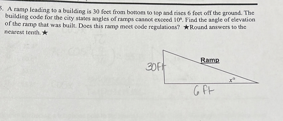 A ramp leading to a building is 30 feet from bottom to top and rises 6 feet off the ground. The
building code for the city states angles of ramps cannot exceed 10°. Find the angle of elevation
of the ramp that was built. Does this ramp meet code regulations? ★Round answers to the
nearest tenth.