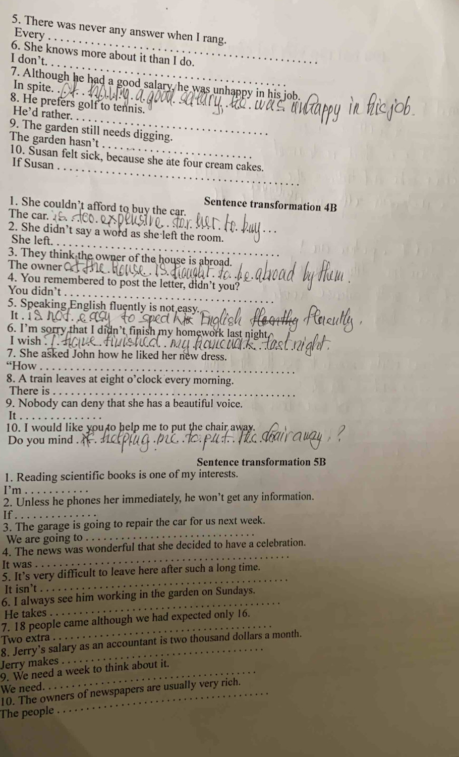 There was never any answer when I rang. 
Every_ 
_ 
6. She knows more about it than I do. 
I don’t. 
7. Although he had a good salary, he was unhappy in his job. 
In spite. 
_ 
8. He prefers golf to tennis. 
He’d rather. 
_ 
9. The garden still needs digging. 
The garden hasn't 
_ 
10. Susan felt sick, because she ate four cream cakes. 
If Susan 
Sentence transformation 4B 
1. She couldn’t afford to buy the car. 
The car. 
_ 
2. She didn’t say a word as she left the room. 
She left._ 
3. They think the owner of the house is abroad. 
The owner 
4. You remembered to post the letter, didn’t you? 
You didn’t . . 
5. Speaking English fluently is not easy. 
It . ! 
6. I’m sorry that I didn’t finish my homework last night. 
I wish . 
7. She asked John how he liked her new dress. 
“How_ 
8. A train leaves at eight o’clock every morning. 
There is_ 
9. Nobody can deny that she has a beautiful voice. 
It . 
10. I would like you to help me to put the chair away. 
Do you mind . 
Sentence transformation 5B
1. Reading scientific books is one of my interests. 
I’m_ 
2. Unless he phones her immediately, he won’t get any information. 
If ._ 
_ 
3. The garage is going to repair the car for us next week. 
We are going to 
4. The news was wonderful that she decided to have a celebration. 
It was 
_ 
5. It’s very difficult to leave here after such a long time. 
It isn’t 
_ 
6. I always see him working in the garden on Sundays. 
He takes 
_ 
7. 18 people came although we had expected only 16. 
Two extra 
8. Jerry’s salary as an accountant is two thousand dollars a month. 
Jerry makes 
9. We need a week to think about it. 
We need. 
10. The owners of newspapers are usually very rich. 
The people