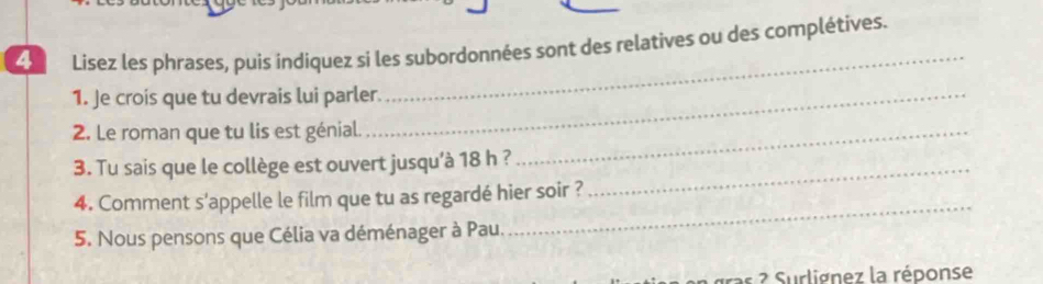 Lisez les phrases, puis indiquez si les subordonnées sont des relatives ou des complétives. 
1. Je crois que tu devrais lui parler. 
_ 
2. Le roman que tu lis est génial._ 
3. Tu sais que le collège est ouvert jusqu’à 18 h ?_ 
4. Comment s'appelle le film que tu as regardé hier soir ? 
5. Nous pensons que Célia va déménager à Pau. 
_ 
s 2 Surlignez la réponse