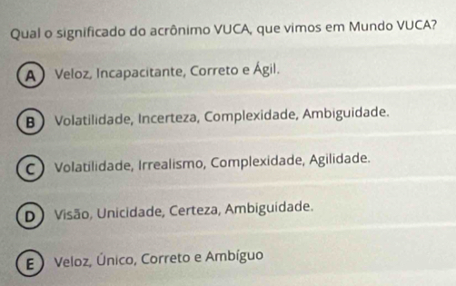 Qual o significado do acrônimo VUCA, que vimos em Mundo VUCA?
A Veloz, Incapacitante, Correto e Ágil.
B Volatilidade, Incerteza, Complexidade, Ambiguidade.
C Volatilidade, Irrealismo, Complexidade, Agilidade.
D) Visão, Unicidade, Certeza, Ambiguidade.
E ) Veloz, Único, Correto e Ambíguo