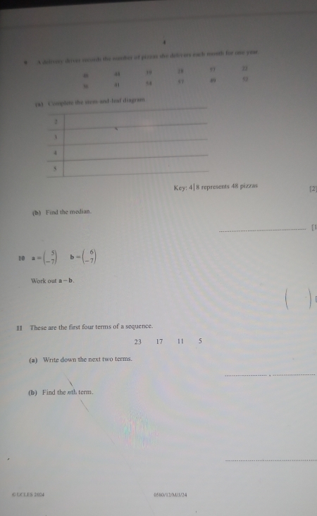 A delivery driver records the number of pizzas she delivers each month for one yaar. 
a 
, 9 28 22
41 u 57 39 9
stem-and-leaf diagram 
Key: 4| 8 represents 48 pizzas [2 
(b) Find the median. 
_ 
10 a=beginpmatrix 5 -7endpmatrix b=beginpmatrix 6 -7endpmatrix
Work out a-b. 

11 These are the first four terms of a sequence.
23 17 11 5
(a) Write down the next two terms. 
_ 
(b) Find the πth term. 
_ 
© UCLES 2024 0580/12/M/J/24