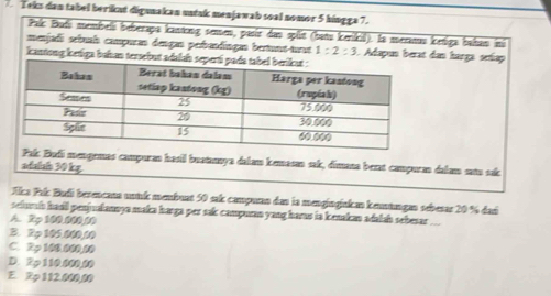 Teks dan tabel beriknt digunakan untak menjawab soal nomor 5 hingga 7.
Pal Bufí membeli beberapa kantong semen, pasir das split (batu kerikil). la meranu ketiga bahan ini
menjadi sebuah compuran dengan peiandingan bertunt-trnt 1:2:3 ). Adapun berat dan harga setap
kantong ketiga buhan tersebut adals
i mengemas campuran hasil buatanya dalam kemasan sak, dimana bent campuran dakam sata sắk
adalaln 30 kg.
Alca Frí: Budi berencana wnk membuat 50 sak campuan dan la mengingjakan kemtngen sebesar 20 % dari
selumi had penjuakannya maka harga per sak campuran yang harus ia kenakan adalsh sebesar
A. 2p 100,000,00
B. Rp 105.000,10
C. 2p 160.000,80
D. 2p 110.000,00
E. 2φ 112.000,00