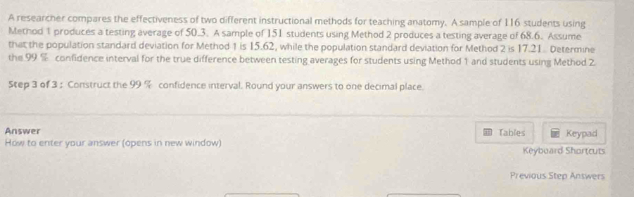 A researcher compares the effectiveness of two different instructional methods for teaching anatomy. A sample of 116 students using 
Method 1 produces a testing average of 50.3. A sample of 151 students using Method 2 produces a testing average of 68.6. Assume 
that the population standard deviation for Method 1 is 15.62, while the population standard deviation for Method 2 is 17.21 Determine 
the 99 % confidence interval for the true difference between testing averages for students using Method 1 and students using Method 2
Step 3 of 3; Construct the 99 % confidence interval. Round your answers to one decimal place. 
Answer Tables Keypad 
How to enter your answer (opens in new window) Keybuard Shortcuts 
Previous Step Answers