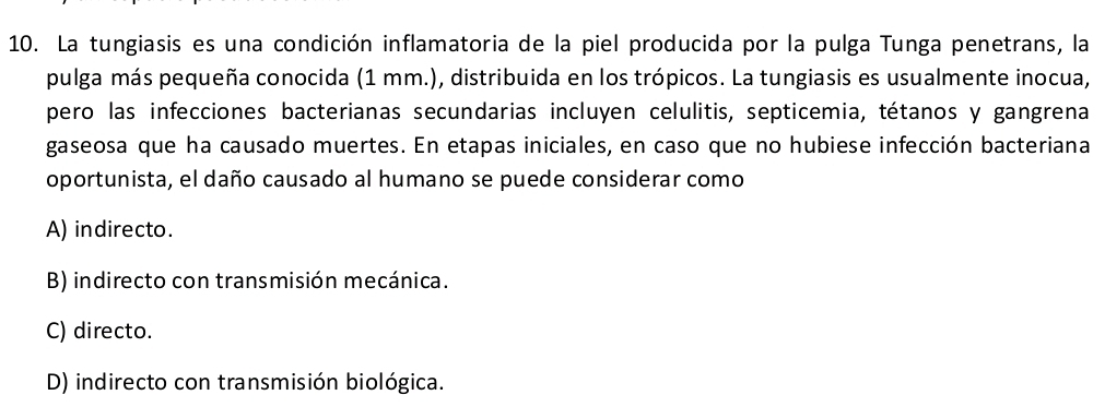 La tungiasis es una condición inflamatoria de la piel producida por la pulga Tunga penetrans, la
pulga más pequeña conocida (1 mm.), distribuida en los trópicos. La tungiasis es usualmente inocua,
pero las infecciones bacterianas secundarias incluyen celulitis, septicemia, tétanos y gangrena
gaseosa que ha causado muertes. En etapas iniciales, en caso que no hubiese infección bacteriana
oportunista, el daño causado al humano se puede considerar como
A) indirecto.
B) indirecto con transmisión mecánica.
C) directo.
D) indirecto con transmisión biológica.