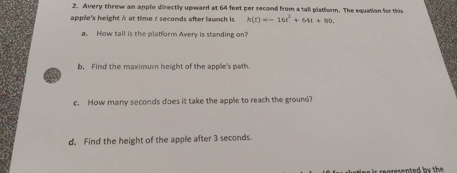 Avery threw an apple directly upward at 64 feet per second from a tall platform. The equation for this 
apple’s height h at time t seconds after launch is h(t)=-16t^2+64t+80. 
a. How tall is the platform Avery is standing on? 
b. Find the maximum height of the apple’s path. 
c. How many seconds does it take the apple to reach the ground? 
d. Find the height of the apple after 3 seconds.