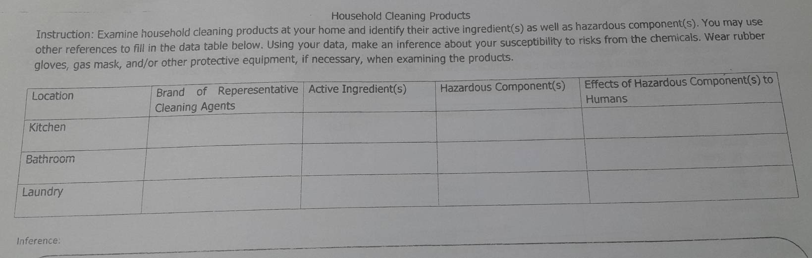 Household Cleaning Products 
Instruction: Examine household cleaning products at your home and identify their active ingredient(s) as well as hazardous component(s). You may use 
other references to fill in the data table below. Using your data, make an inference about your susceptibility to risks from the chemicals. Wear rubber 
gloves, gas mask, and/or other protective equipment, if necessary, when examining the products. 
Inference: