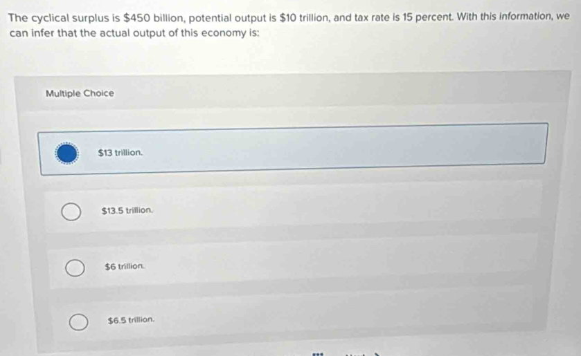 The cyclical surplus is $450 billion, potential output is $10 trillion, and tax rate is 15 percent. With this information, we
can infer that the actual output of this economy is:
Multiple Choice
$13 trillion.
$13.5 trillion.
$6 trillion.
$6.5 trillion.