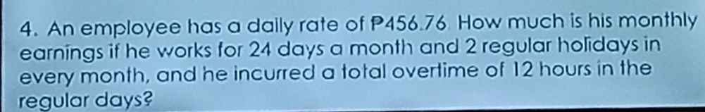 An employee has a daily rate of P456.76 How much is his monthly 
earnings if he works for 24 days a month and 2 regular holidays in 
every month, and he incurred a total overtime of 12 hours in the 
regular days?