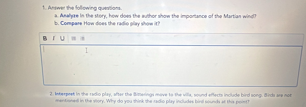 Answer the following questions. 
a. Analyze In the story, how does the author show the importance of the Martian wind? 
b. Compare How does the radio play show it? 
B I U 
2. Interpret In the radio play, after the Bitterings move to the villa, sound effects include bird song. Birds are not 
mentioned in the story. Why do you think the radio play includes bird sounds at this point?