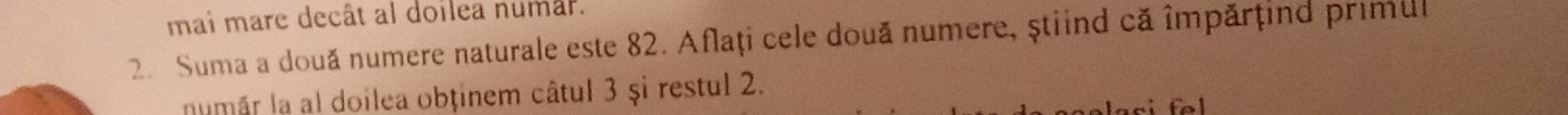 mai mare decât al doilea numâr. 
2. Suma a două numere naturale este 82. Aflați cele douã numere, știind că împărțind primul 
numár la al doilea obținem câtul 3 și restul 2.