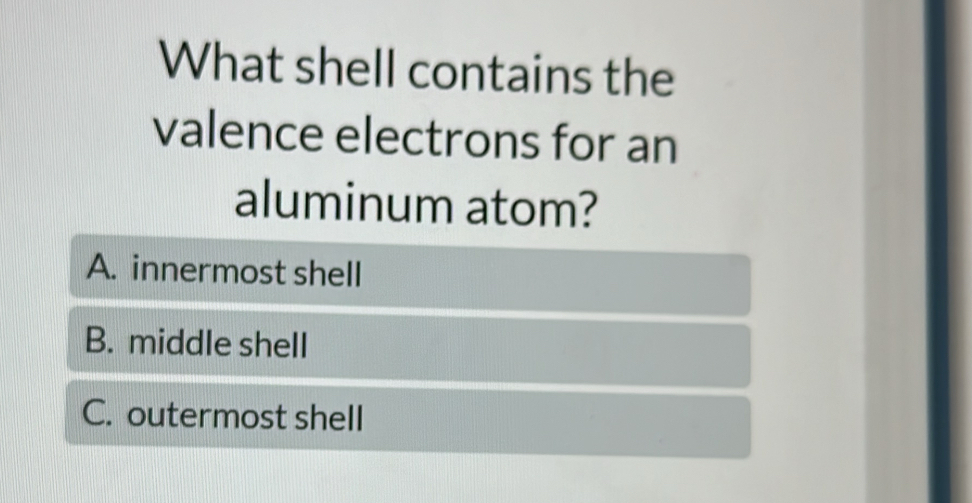 What shell contains the
valence electrons for an
aluminum atom?
A. innermost shell
B. middle shell
C. outermost shell