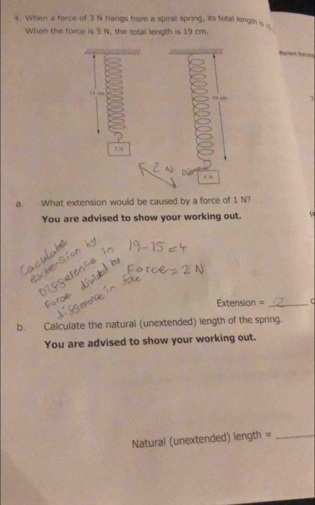 When a force of 3 N hangs from a spiral spring, its total length is 1
When the force is 5 N, the total length is 19 cm. 

ferent forces
15 cm 3
19 cm
3 N
5 N
a. What extension would be caused by a force of 1 N? 
You are advised to show your working out. 
Extension = _C 
b. Calculate the natural (unextended) length of the spring. 
You are advised to show your working out. 
Natural (unextended) length =_