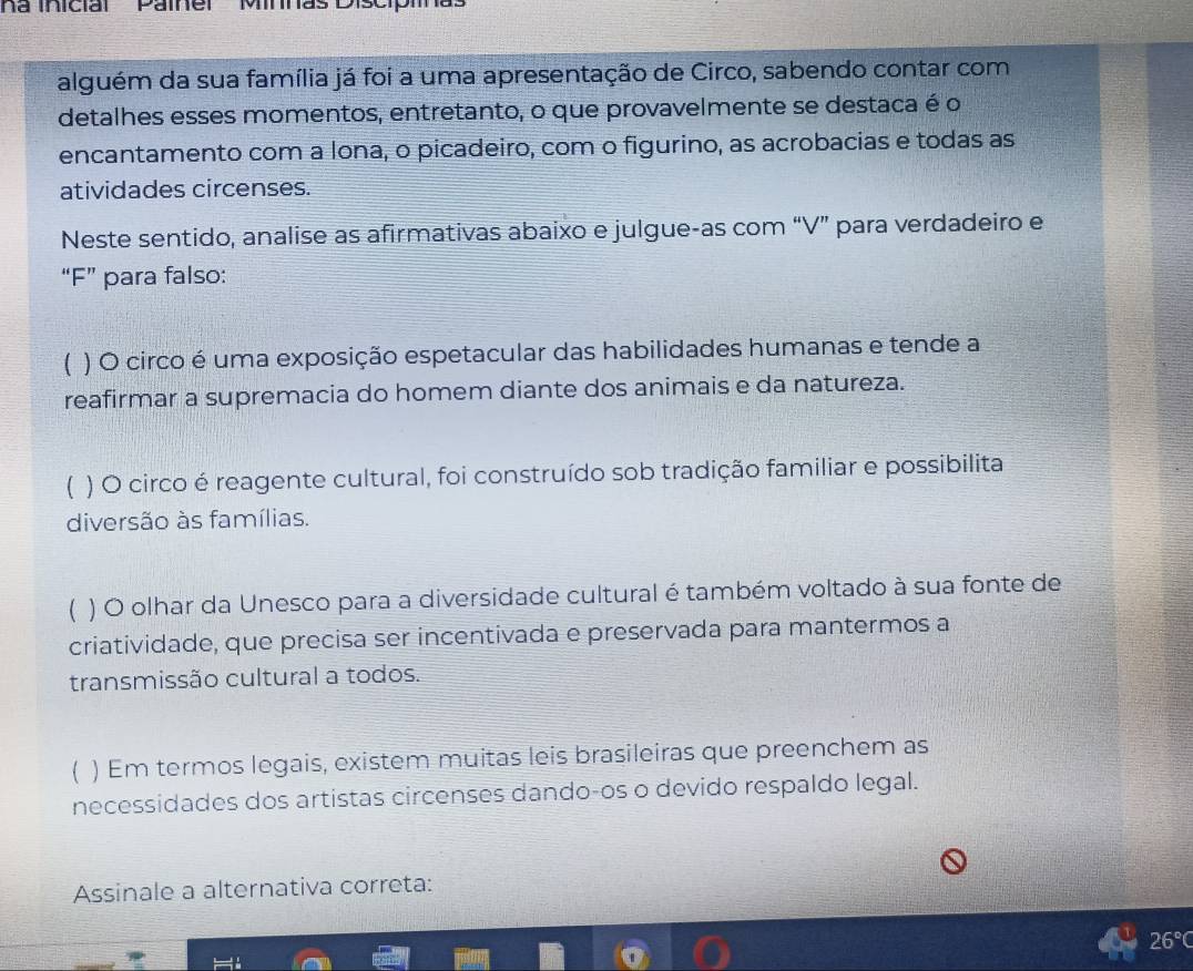 Na inicial Paíner Minnas Discipiina
alguém da sua família já foi a uma apresentação de Circo, sabendo contar com
detalhes esses momentos, entretanto, o que provavelmente se destaca é o
encantamento com a lona, o picadeiro, com o figurino, as acrobacias e todas as
atividades circenses.
Neste sentido, analise as afirmativas abaixo e julgue-as com “V” para verdadeiro e
“F” para falso:
( ) O circo é uma exposição espetacular das habilidades humanas e tende a
reafirmar a supremacia do homem diante dos animais e da natureza.
( ) O circo é reagente cultural, foi construído sob tradição familiar e possibilita
diversão às famílias.
 ) O olhar da Unesco para a diversidade cultural é também voltado à sua fonte de
criatividade, que precisa ser incentivada e preservada para mantermos a
transmissão cultural a todos.
) Em termos legais, existem muitas leis brasileiras que preenchem as
necessidades dos artistas circenses dando-os o devido respaldo legal.
Assinale a alternativa correta:
26°