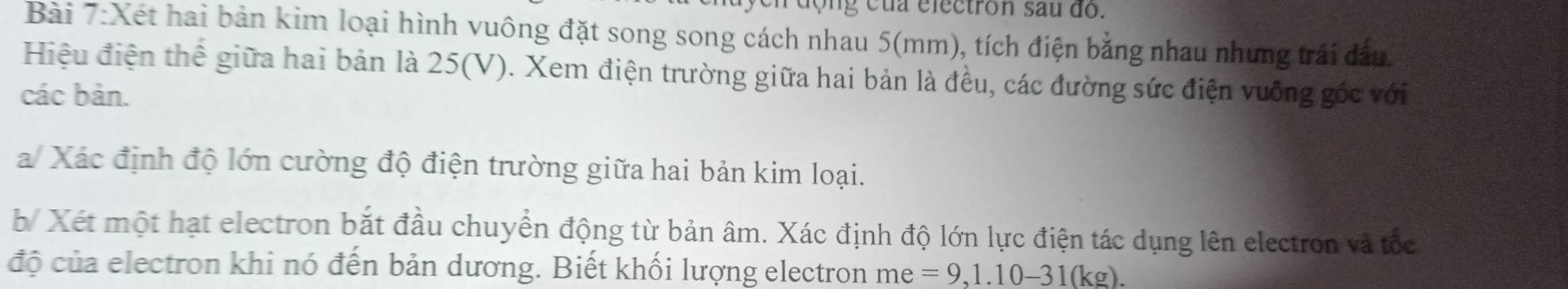 ộn g cua electron sau đó. 
Bài 7:Xét hai bản kim loại hình vuông đặt song song cách nhau 5(mm), tích điện bằng nhau nhưng trái đầu. 
Hiệu điện thể giữa hai bản là 25(V). Xem điện trường giữa hai bản là đều, các đường sức điện vuỡng góc với 
các bản. 
a/ Xác định độ lớn cường độ điện trường giữa hai bản kim loại. 
b/ Xét một hạt electron bắt đầu chuyển động từ bản âm. Xác định độ lớn lực điện tác dụng lên electron và tốc 
độ của electron khi nó đến bản dương. Biết khối lượng electron me =9, 1.10-31(kg).