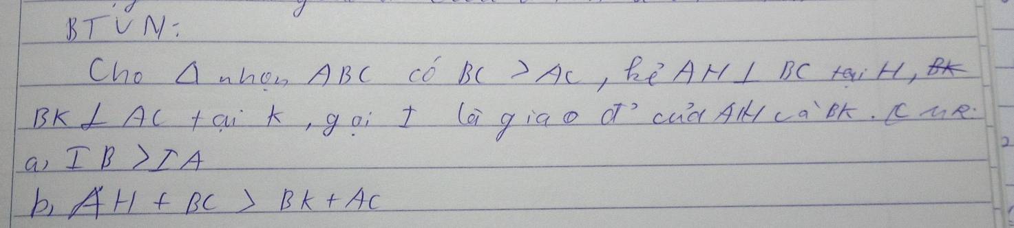 BTVN: 
Cho △ -hon ABC Có BC>AC , Re AH I BC, taiH,
BK⊥ AC tai , goí t lai giao d´`cuà Alca`ók. cue 
a) IB>IA
2. 
b) AH+BC>BK+AC