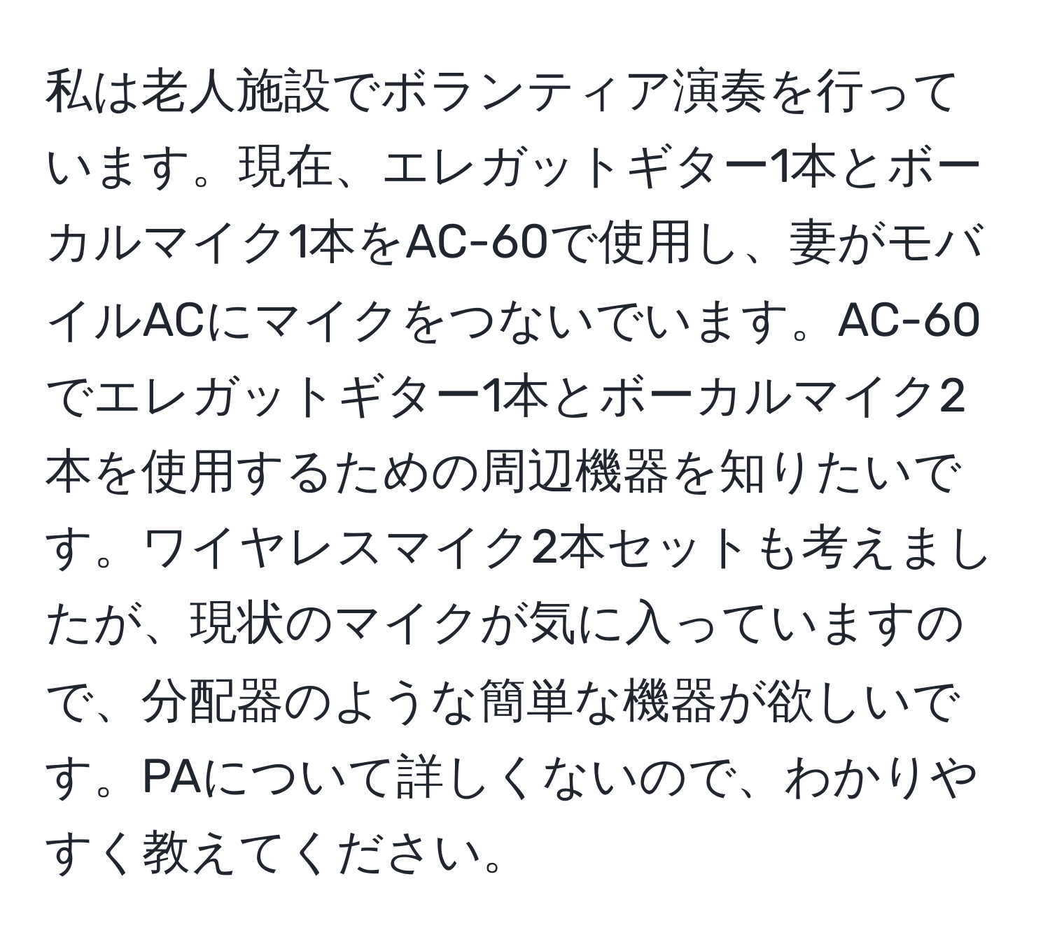 私は老人施設でボランティア演奏を行っています。現在、エレガットギター1本とボーカルマイク1本をAC-60で使用し、妻がモバイルACにマイクをつないでいます。AC-60でエレガットギター1本とボーカルマイク2本を使用するための周辺機器を知りたいです。ワイヤレスマイク2本セットも考えましたが、現状のマイクが気に入っていますので、分配器のような簡単な機器が欲しいです。PAについて詳しくないので、わかりやすく教えてください。