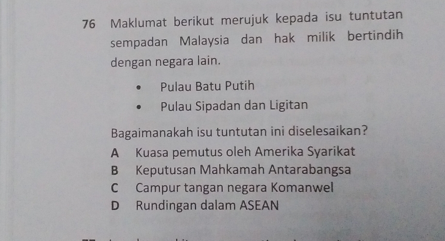 Maklumat berikut merujuk kepada isu tuntutan
sempadan Malaysia dan hak milik bertindih
dengan negara lain.
Pulau Batu Putih
Pulau Sipadan dan Ligitan
Bagaimanakah isu tuntutan ini diselesaikan?
A Kuasa pemutus oleh Amerika Syarikat
B Keputusan Mahkamah Antarabangsa
C Campur tangan negara Komanwel
D Rundingan dalam ASEAN