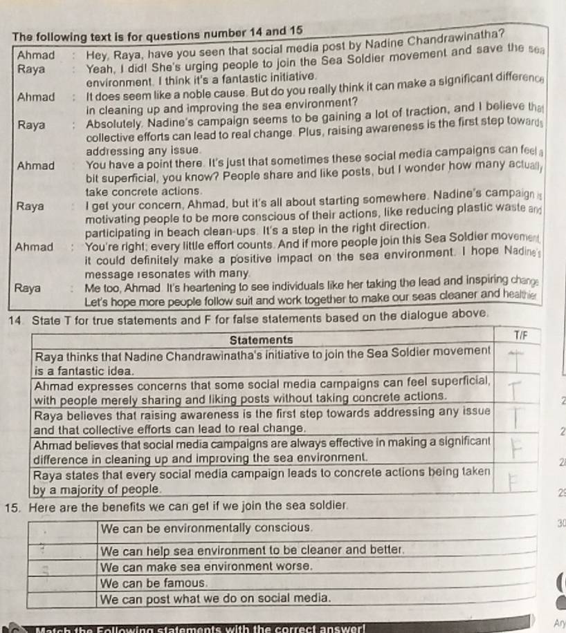 The following text is for questions number 14 and 15
Ahmad Hey, Raya, have you seen that social media post by Nadine Chandrawinatha?
Raya Yeah, I did! She's urging people to join the Sea Soldier movement and save the sea
environment. I think it's a fantastic initiative.
Ahmad It does seem like a noble cause. But do you really think it can make a significant differenc
in cleaning up and improving the sea environment?
Raya Absolutely. Nadine's campaign seems to be gaining a lot of traction, and I believe tha
collective efforts can lead to real change. Plus, raising awareness is the first step toward
addressing any issue.
Ahmad You have a point there. It's just that sometimes these social media campaigns can fee 
bit superficial, you know? People share and like posts, but I wonder how many actually
take concrete actions.
Raya I get your concern. Ahmad, but it's all about starting somewhere. Nadine's campaign 
motivating people to be more conscious of their actions, like reducing plastic waste and
participating in beach clean-ups. It's a step in the right direction.
Ahmad You're right; every little effort counts. And if more people join this Sea Soldier movement
it could definitely make a positive impact on the sea environment. I hope Nadine
message resonates with many
Raya Me too, Ahmad It's heartening to see individuals like her taking the lead and inspiring chan
Let's hope more people follow suit and work together to make our seas cleaner and healthe
14. State T for true statements and F for false statements based on the dialogue above.
2
2
21
2
1
We can be environmentally conscious.
30
We can help sea environment to be cleaner and better.
We can make sea environment worse.
We can be famous.
We can post what we do on social media.
Ary