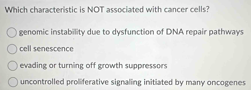 Which characteristic is NOT associated with cancer cells?
genomic instability due to dysfunction of DNA repair pathways
cell senescence
evading or turning off growth suppressors
uncontrolled proliferative signaling initiated by many oncogenes