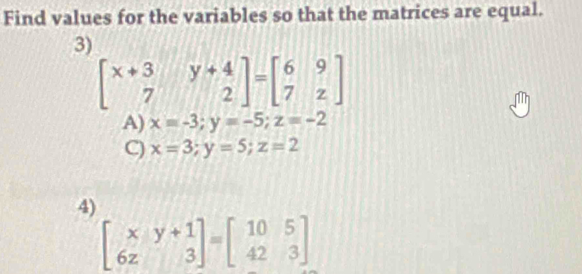 Find values for the variables so that the matrices are equal.
3)
beginbmatrix x+3&y+4 7&2endbmatrix =beginbmatrix 6&9 7&zendbmatrix
A) x=-3; y=-5; z=-2
C) x=3; y=5; z=2
4)
beginbmatrix x&y+1 6z&3endbmatrix =beginbmatrix 10&5 42&3endbmatrix