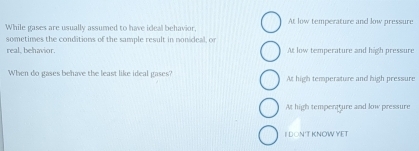 While gases are usually assumed to have ideal behavior. At low temperature and low pressure
sometimes the conditions of the sample result in nonideal, or
real, behavior. At low temperature and high pressure
When do gases behave the least like ideal gases? At high temperature and high pressure
At high tempenature and low pressure
I DON'TKNOW YET