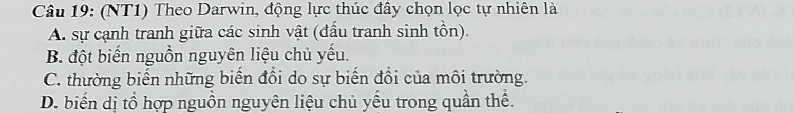 (NT1) Theo Darwin, động lực thúc đầy chọn lọc tự nhiên là
A. sự cạnh tranh giữa các sinh vật (đầu tranh sinh tồn).
B. đột biến nguồn nguyên liệu chủ yếu.
C. thường biến những biến đồi do sự biến đổi của môi trường.
D. biến dị tổ hợp nguồn nguyên liệu chủ yếu trong quần thể.