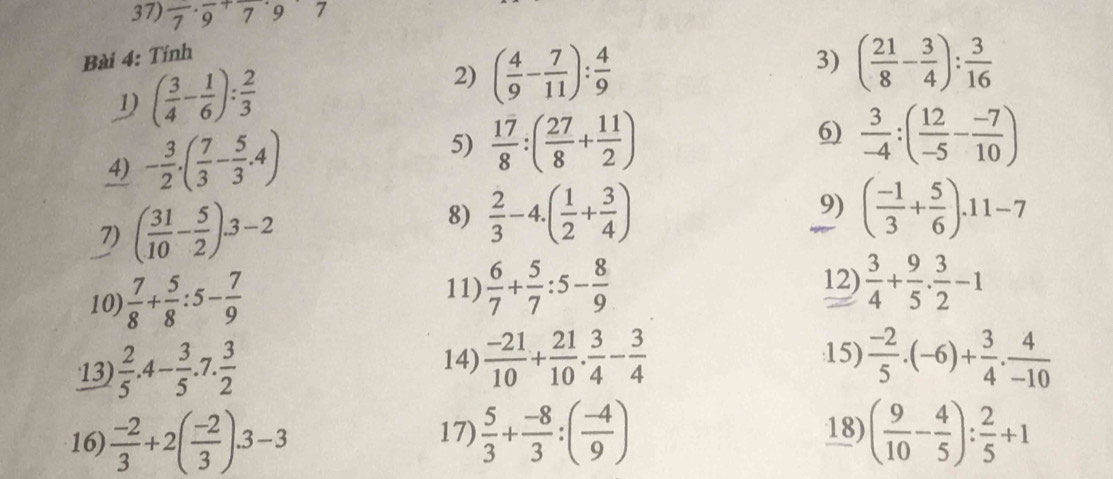 frac 7· frac 9+frac 7· 9frac 7
Bài 4: Tính
( 3/4 - 1/6 ): 2/3 
2) ( 4/9 - 7/11 ): 4/9 
3) ( 21/8 - 3/4 ): 3/16 
4) - 3/2 .( 7/3 - 5/3 .4) 5)  17/8 :( 27/8 + 11/2 )
6)  3/-4 :( 12/-5 - (-7)/10 )
7) ( 31/10 - 5/2 ).3-2
9)
8)  2/3 -4.( 1/2 + 3/4 ) ( (-1)/3 + 5/6 ).11-7
11)  6/7 + 5/7 :5- 8/9 
12)
10)  7/8 + 5/8 :5- 7/9   3/4 + 9/5 ·  3/2 -1
13)  2/5 .4- 3/5 . 7°  3/2 
14)  (-21)/10 + 21/10 . 3/4 - 3/4  15)  (-2)/5 · (-6)+ 3/4 ·  4/-10 
17) 18)
16)  (-2)/3 +2( (-2)/3 ).3-3  5/3 + (-8)/3 :( (-4)/9 ) ( 9/10 - 4/5 ): 2/5 +1