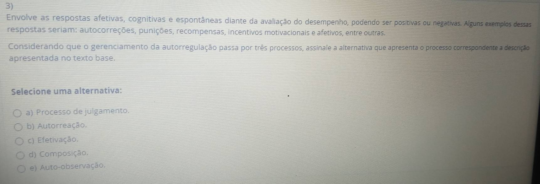 Envolve as respostas afetivas, cognitivas e espontâneas diante da avaliação do desempenho, podendo ser positivas ou negativas. Alguns exemplos dessas
respostas seriam: autocorreções, punições, recompensas, incentivos motivacionais e afetivos, entre outras.
Considerando que o gerenciamento da autorregulação passa por três processos, assinale a alternativa que apresenta o processo correspondente a descrição
apresentada no texto base.
Selecione uma alternativa:
a) Processo de julgamento.
b) Autorreação.
c) Efetivação.
d) Composição.
e) Auto-observação.